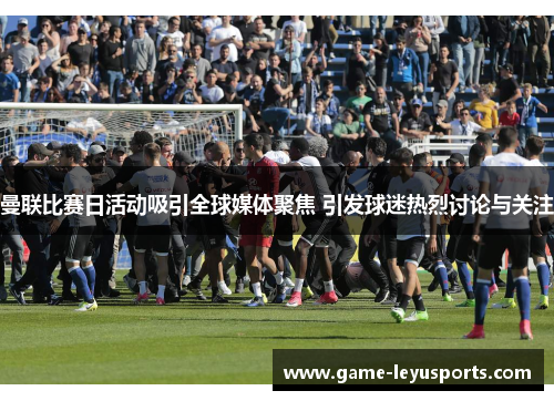 曼联比赛日活动吸引全球媒体聚焦 引发球迷热烈讨论与关注
