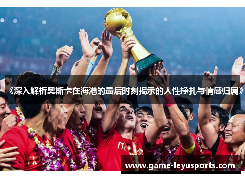 《深入解析奥斯卡在海港的最后时刻揭示的人性挣扎与情感归属》