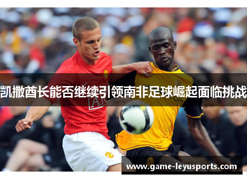 凯撒酋长能否继续引领南非足球崛起面临挑战