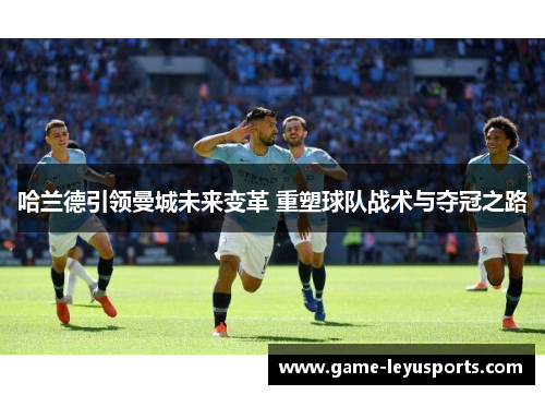 哈兰德引领曼城未来变革 重塑球队战术与夺冠之路