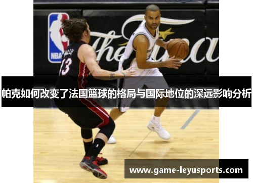 帕克如何改变了法国篮球的格局与国际地位的深远影响分析