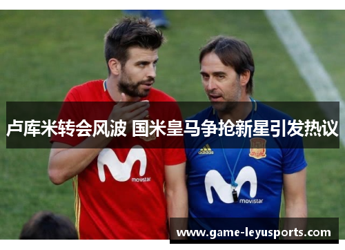 卢库米转会风波 国米皇马争抢新星引发热议