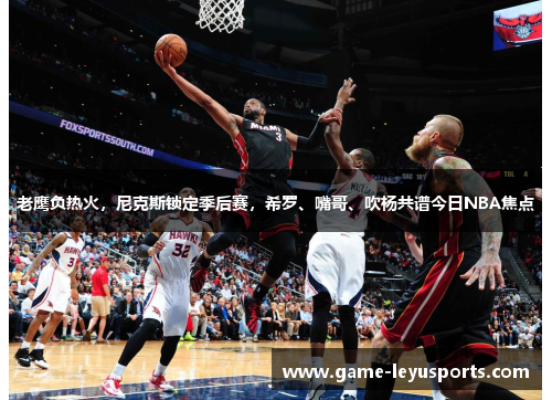 老鹰负热火，尼克斯锁定季后赛，希罗、嘴哥、吹杨共谱今日NBA焦点