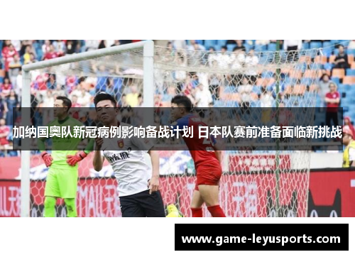 加纳国奥队新冠病例影响备战计划 日本队赛前准备面临新挑战