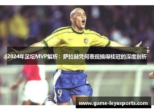 2024年足坛MVP解析：萨拉赫凭何表现摘得桂冠的深度剖析