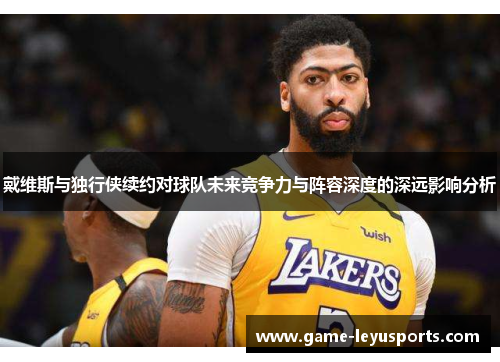 戴维斯与独行侠续约对球队未来竞争力与阵容深度的深远影响分析