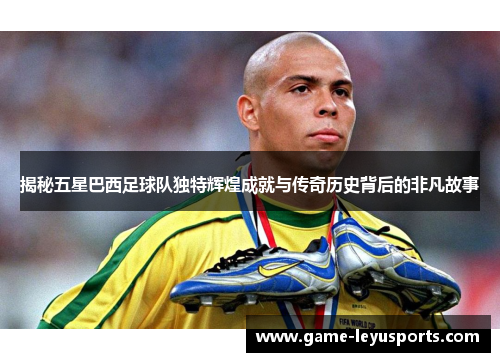 揭秘五星巴西足球队独特辉煌成就与传奇历史背后的非凡故事
