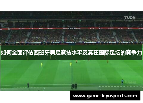 如何全面评估西班牙男足竞技水平及其在国际足坛的竞争力