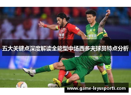 五大关键点深度解读全能型中场西多夫球员特点分析