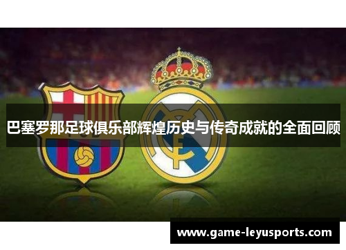 巴塞罗那足球俱乐部辉煌历史与传奇成就的全面回顾