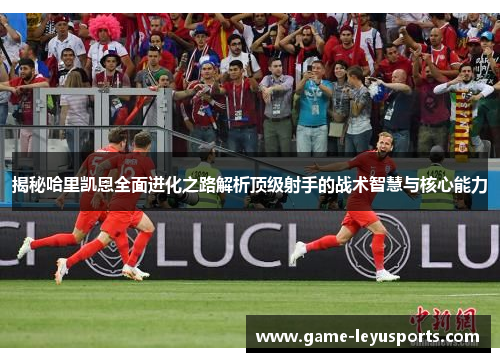 揭秘哈里凯恩全面进化之路解析顶级射手的战术智慧与核心能力